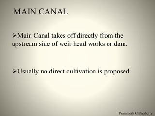 MAIN CANAL
Main Canal takes off directly from the
upstream side of weir head works or dam.
Usually no direct cultivation is proposed
Pranamesh Chakraborty
 