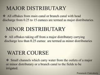 MAJOR DISTRIBUTARY
 All offtakes from main canal or branch canal with head
discharge from 0.25 to 15 cumecs are termed as major distributaries.
MINOR DISTRIBUTARY
 All offtakes taking off from a major distributary carrying
discharge less than 0.25 cumec are termed as minor distributaries
WATER COURSE
 Small channels which carry water from the outlets of a major
or minor distributary or a branch canal to the fields to be
irrigated.
Pranamesh Chakraborty
 