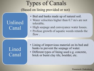 Pranamesh Chakraborty
Types of Canals
(Based on lining provided or not)
• Bed and banks made up of natural soil.
• Water velocities higher than 0.7 m/s are not
tolerable.
• High seepage and conveyance water losses.
• Profuse growth of aquatic weeds retards the
flow .
Unlined
Canal
• Lining of impervious material on its bed and
banks to prevent the seepage of water.
• Different types of lining used e.g. concrete,
brick or burnt clay tile, boulder, etc.
Lined
Canal
 