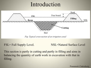 Pranamesh Chakraborty
Introduction
FSL= Full Supply Level. NSL=Natural Surface Level
This section is partly in cutting and partly in filling and aims in
balancing the quantity of earth work in excavation with that in
filling.
 