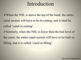 Pranamesh Chakraborty
Introduction
When the NSL is above the top of the bank, the entire
canal section will have to be in cutting, and it shall be
called ‘canal in cutting’.
Similarly, when the NSL is lower than the bed level of
the canal, the entire canal section will have to be built in
filling, and it is called ‘canal in filling’.
 