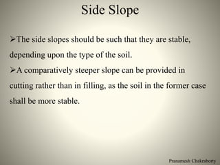 Pranamesh Chakraborty
Side Slope
The side slopes should be such that they are stable,
depending upon the type of the soil.
A comparatively steeper slope can be provided in
cutting rather than in filling, as the soil in the former case
shall be more stable.
 