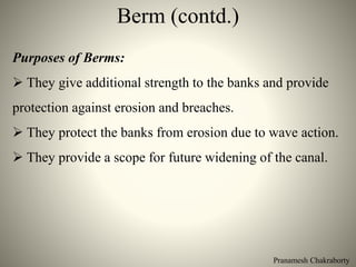 Pranamesh Chakraborty
Berm (contd.)
Purposes of Berms:
 They give additional strength to the banks and provide
protection against erosion and breaches.
 They protect the banks from erosion due to wave action.
 They provide a scope for future widening of the canal.
 