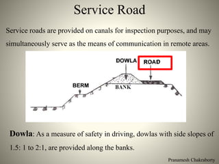 Pranamesh Chakraborty
Service Road
Service roads are provided on canals for inspection purposes, and may
simultaneously serve as the means of communication in remote areas.
Dowla: As a measure of safety in driving, dowlas with side slopes of
1.5: 1 to 2:1, are provided along the banks.
 