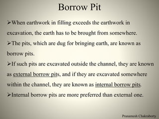 Pranamesh Chakraborty
Borrow Pit
When earthwork in filling exceeds the earthwork in
excavation, the earth has to be brought from somewhere.
The pits, which are dug for bringing earth, are known as
borrow pits.
If such pits are excavated outside the channel, they are known
as external borrow pits, and if they are excavated somewhere
within the channel, they are known as internal borrow pits.
Internal borrow pits are more preferred than external one.
 