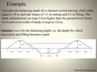 Pranamesh Chakraborty
Example
Calculate the balancing depth for a channel section having a bed width
equal to 18 m and side slopes of 1:1 in cutting and 2:1 in filling. The
bank embankments are kept 3.0 m higher than the ground level (berm
level) and crest width of banks is kept as 2.0 m.
Solution: Let d be the balancing depth, i.e. the depth for which
excavation and filling becomes equal.
 