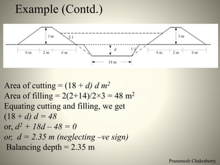Pranamesh Chakraborty
Example (Contd.)
Area of cutting = (18 + d) d m2
Area of filling = 2(2+14)/2×3 = 48 m2
Equating cutting and filling, we get
(18 + d) d = 48
or, d2 + 18d – 48 = 0
or, d = 2.35 m (neglecting –ve sign)
Balancing depth = 2.35 m
 