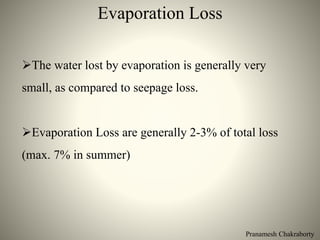 Pranamesh Chakraborty
Evaporation Loss
The water lost by evaporation is generally very
small, as compared to seepage loss.
Evaporation Loss are generally 2-3% of total loss
(max. 7% in summer)
 