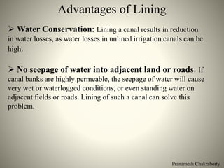 Pranamesh Chakraborty
Advantages of Lining
 Water Conservation: Lining a canal results in reduction
in water losses, as water losses in unlined irrigation canals can be
high.
 No seepage of water into adjacent land or roads: If
canal banks are highly permeable, the seepage of water will cause
very wet or waterlogged conditions, or even standing water on
adjacent fields or roads. Lining of such a canal can solve this
problem.
 