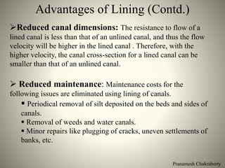 Pranamesh Chakraborty
Advantages of Lining (Contd.)
Reduced canal dimensions: The resistance to flow of a
lined canal is less than that of an unlined canal, and thus the flow
velocity will be higher in the lined canal . Therefore, with the
higher velocity, the canal cross-section for a lined canal can be
smaller than that of an unlined canal.
 Reduced maintenance: Maintenance costs for the
following issues are eliminated using lining of canals.
 Periodical removal of silt deposited on the beds and sides of
canals.
 Removal of weeds and water canals.
 Minor repairs like plugging of cracks, uneven settlements of
banks, etc.
 