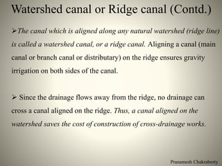 Watershed canal or Ridge canal (Contd.)
Pranamesh Chakraborty
The canal which is aligned along any natural watershed (ridge line)
is called a watershed canal, or a ridge canal. Aligning a canal (main
canal or branch canal or distributary) on the ridge ensures gravity
irrigation on both sides of the canal.
 Since the drainage flows away from the ridge, no drainage can
cross a canal aligned on the ridge. Thus, a canal aligned on the
watershed saves the cost of construction of cross-drainage works.
 