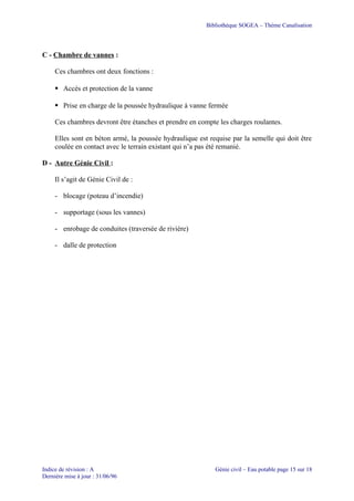 Bibliothèque SOGEA – Thème Canalisation
C - Chambre de vannes :
Ces chambres ont deux fonctions :
 Accès et protection de la vanne
 Prise en charge de la poussée hydraulique à vanne fermée
Ces chambres devront être étanches et prendre en compte les charges roulantes.
Elles sont en béton armé, la poussée hydraulique est requise par la semelle qui doit être
coulée en contact avec le terrain existant qui n’a pas été remanié.
D - Autre Génie Civil :
Il s’agit de Génie Civil de :
- blocage (poteau d’incendie)
- supportage (sous les vannes)
- enrobage de conduites (traversée de rivière)
- dalle de protection
Indice de révision : A Génie civil – Eau potable page 15 sur 18
Dernière mise à jour : 31/06/96
 