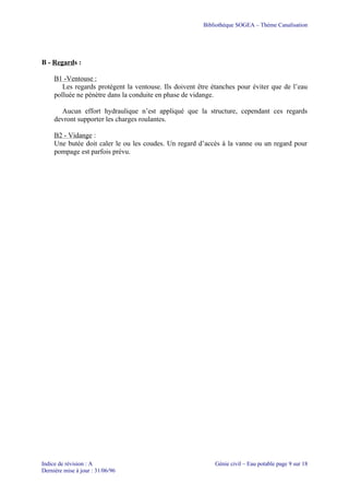 Bibliothèque SOGEA – Thème Canalisation
B - Regards :
B1 -Ventouse :
Les regards protègent la ventouse. Ils doivent être étanches pour éviter que de l’eau
polluée ne pénètre dans la conduite en phase de vidange.
Aucun effort hydraulique n’est appliqué que la structure, cependant ces regards
devront supporter les charges roulantes.
B2 - Vidange :
Une butée doit caler le ou les coudes. Un regard d’accès à la vanne ou un regard pour
pompage est parfois prévu.
Indice de révision : A Génie civil – Eau potable page 9 sur 18
Dernière mise à jour : 31/06/96
 