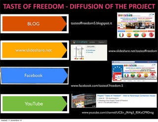 TASTE 
OF 
FREEDOM 
-­‐ 
DIFFUSION 
OF 
THE 
PROJECT 
BLOG 
www.slideshare.net 
Facebook 
YouTube 
tasteoffreedom5.blogspot.it 
www.slideshare.net/tasteoffreedom 
www.facebook.com/tasteof.freedom.5 
www.youtube.com/channel/UCEn_j9tHg3_fEIKzCP9Dntg 
martedì 11 novembre 14 
 