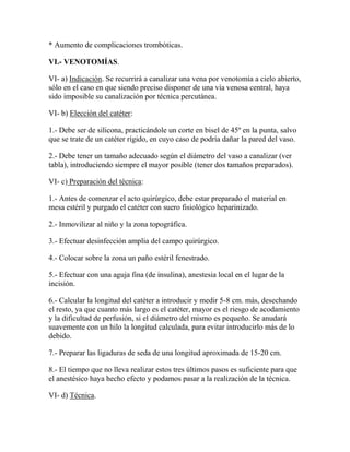 * Aumento de complicaciones trombóticas.

VI.- VENOTOMÍAS.

VI- a) Indicación. Se recurrirá a canalizar una vena por venotomía a cielo abierto,
sólo en el caso en que siendo preciso disponer de una vía venosa central, haya
sido imposible su canalización por técnica percutánea.

VI- b) Elección del catéter:

1.- Debe ser de silicona, practicándole un corte en bisel de 45º en la punta, salvo
que se trate de un catéter rígido, en cuyo caso de podría dañar la pared del vaso.

2.- Debe tener un tamaño adecuado según el diámetro del vaso a canalizar (ver
tabla), introduciendo siempre el mayor posible (tener dos tamaños preparados).

VI- c) Preparación del técnica:

1.- Antes de comenzar el acto quirúrgico, debe estar preparado el material en
mesa estéril y purgado el catéter con suero fisiológico heparinizado.

2.- Inmovilizar al niño y la zona topográfica.

3.- Efectuar desinfección amplia del campo quirúrgico.

4.- Colocar sobre la zona un paño estéril fenestrado.

5.- Efectuar con una aguja fina (de insulina), anestesia local en el lugar de la
incisión.

6.- Calcular la longitud del catéter a introducir y medir 5-8 cm. más, desechando
el resto, ya que cuanto más largo es el catéter, mayor es el riesgo de acodamiento
y la dificultad de perfusión, si el diámetro del mismo es pequeño. Se anudará
suavemente con un hilo la longitud calculada, para evitar introducirlo más de lo
debido.

7.- Preparar las ligaduras de seda de una longitud aproximada de 15-20 cm.

8.- El tiempo que no lleva realizar estos tres últimos pasos es suficiente para que
el anestésico haya hecho efecto y podamos pasar a la realización de la técnica.

VI- d) Técnica.
 