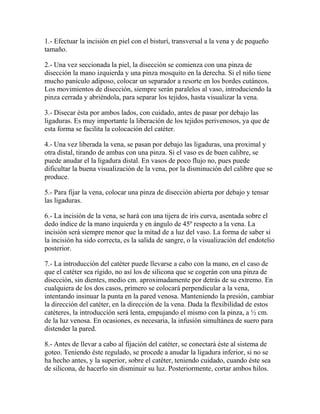 1.- Efectuar la incisión en piel con el bisturí, transversal a la vena y de pequeño
tamaño.

2.- Una vez seccionada la piel, la disección se comienza con una pinza de
disección la mano izquierda y una pinza mosquito en la derecha. Si el niño tiene
mucho panículo adiposo, colocar un separador a resorte en los bordes cutáneos.
Los movimientos de disección, siempre serán paralelos al vaso, introduciendo la
pinza cerrada y abriéndola, para separar los tejidos, hasta visualizar la vena.

3.- Disecar ésta por ambos lados, con cuidado, antes de pasar por debajo las
ligaduras. Es muy importante la liberación de los tejidos perivenosos, ya que de
esta forma se facilita la colocación del catéter.

4.- Una vez liberada la vena, se pasan por debajo las ligaduras, una proximal y
otra distal, tirando de ambas con una pinza. Si el vaso es de buen calibre, se
puede anudar el la ligadura distal. En vasos de poco flujo no, pues puede
dificultar la buena visualización de la vena, por la disminución del calibre que se
produce.

5.- Para fijar la vena, colocar una pinza de disección abierta por debajo y tensar
las ligaduras.

6.- La incisión de la vena, se hará con una tijera de iris curva, asentada sobre el
dedo índice de la mano izquierda y en ángulo de 45º respecto a la vena. La
incisión será siempre menor que la mitad de a luz del vaso. La forma de saber si
la incisión ha sido correcta, es la salida de sangre, o la visualización del endotelio
posterior.

7.- La introducción del catéter puede llevarse a cabo con la mano, en el caso de
que el catéter sea rígido, no así los de silicona que se cogerán con una pinza de
disección, sin dientes, medio cm. aproximadamente por detrás de su extremo. En
cualquiera de los dos casos, primero se colocará perpendicular a la vena,
intentando insinuar la punta en la pared venosa. Manteniendo la presión, cambiar
la dirección del catéter, en la dirección de la vena. Dada la flexibilidad de estos
catéteres, la introducción será lenta, empujando el mismo con la pinza, a ½ cm.
de la luz venosa. En ocasiones, es necesaria, la infusión simultánea de suero para
distender la pared.

8.- Antes de llevar a cabo al fijación del catéter, se conectará éste al sistema de
goteo. Teniendo éste regulado, se procede a anudar la ligadura inferior, si no se
ha hecho antes, y la superior, sobre el catéter, teniendo cuidado, cuando éste sea
de silicona, de hacerlo sin disminuir su luz. Posteriormente, cortar ambos hilos.
 
