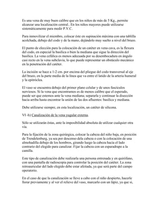 Es una vena de muy buen calibre que en los niños de más de 5 Kg., permite
alcanzar una localización central.. En los niños mayores puede utilizarse
sistemáticamente para medir P.V.C.

Para inmovilizar el miembro, colocar éste en supinación máxima con una tablilla
acolchada, debajo del codo y de la mano, dejándolo muy suelto a nivel del brazo.

El punto de elección para la colocación de un catéter en vena cava, es la flexura
del codo, en especial la basílica o bien la mediana que sigue la dirección del
basílica. La vena cefálica es menos adecuada por su desembocadura en ángulo
casi recto en la vena subclavia, lo que puede representar un obstáculo mecánico
en la penetración del catéter.

La incisión se hace a 1-2 cm. por encima del pliegue del codo transversal al eje
del brazo, en la parte media de la línea que va entre el latido de la arteria humeral
y la epitróclea.

El vaso se encuentra debajo del primer plano celular y de unos fascículos
nerviosos. Si la vena que encontramos es de menos calibre que el esperado,
puede ser que estemos ante la vena mediana; separarla y continuar la disección
hacia arriba hasta encontrar la unión de las dos afluentes: basílica y mediana.

Debe utilizarse siempre, en esta localización, un catéter de silicona.

VI -h) Canalización de la vena yugular externa.

Sólo se utilizarán éstas, ante la imposibilidad absoluta de utilizar cualquier otra
vía.

Para la fijación de la zona quirúrgica, colocar la cabeza del niño baja, en posición
de Trendelenburg, ya sea por descenso dela cabeza o con la colocación de una
almohadilla debajo de los hombros, girando luego la cabeza hacia el lado
contrario del elegido para canalizar. Fijar la cabeza con un esparadrapo a la
camilla.

Este tipo de canalización debe realizarla una persona entrenada y en quirófano,
con una pantalla de radioscopia para controlar la posición del catéter. La zona
retroauricular del lado elegido debe estar afeitada, ya que será parte del campo
operatorio.

En el caso de que la canalización se lleve a cabo con el niño despierto, hacerle
llorar previamente y al ver el relieve del vaso, marcarlo con un lápiz, ya que si,
 