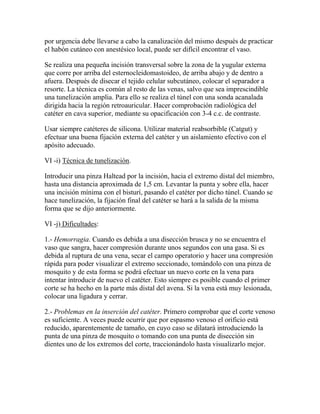 por urgencia debe llevarse a cabo la canalización del mismo después de practicar
el habón cutáneo con anestésico local, puede ser difícil encontrar el vaso.

Se realiza una pequeña incisión transversal sobre la zona de la yugular externa
que corre por arriba del esternocleidomastoideo, de arriba abajo y de dentro a
afuera. Después de disecar el tejido celular subcutáneo, colocar el separador a
resorte. La técnica es común al resto de las venas, salvo que sea imprescindible
una tunelización amplia. Para ello se realiza el túnel con una sonda acanalada
dirigida hacia la región retroauricular. Hacer comprobación radiológica del
catéter en cava superior, mediante su opacificación con 3-4 c.c. de contraste.

Usar siempre catéteres de silicona. Utilizar material reabsorbible (Catgut) y
efectuar una buena fijación externa del catéter y un aislamiento efectivo con el
apósito adecuado.

VI -i) Técnica de tunelización.

Introducir una pinza Haltead por la incisión, hacia el extremo distal del miembro,
hasta una distancia aproximada de 1,5 cm. Levantar la punta y sobre ella, hacer
una incisión mínima con el bisturí, pasando el catéter por dicho túnel. Cuando se
hace tunelización, la fijación final del catéter se hará a la salida de la misma
forma que se dijo anteriormente.

VI -j) Dificultades:

1.- Hemorragia. Cuando es debida a una disección brusca y no se encuentra el
vaso que sangra, hacer compresión durante unos segundos con una gasa. Si es
debida al ruptura de una vena, secar el campo operatorio y hacer una compresión
rápida para poder visualizar el extremo seccionado, tomándolo con una pinza de
mosquito y de esta forma se podrá efectuar un nuevo corte en la vena para
intentar introducir de nuevo el catéter. Esto siempre es posible cuando el primer
corte se ha hecho en la parte más distal del avena. Si la vena está muy lesionada,
colocar una ligadura y cerrar.

2.- Problemas en la inserción del catéter. Primero comprobar que el corte venoso
es suficiente. A veces puede ocurrir que por espasmo venoso el orificio está
reducido, aparentemente de tamaño, en cuyo caso se dilatará introduciendo la
punta de una pinza de mosquito o tomando con una punta de disección sin
dientes uno de los extremos del corte, traccionándolo hasta visualizarlo mejor.
 