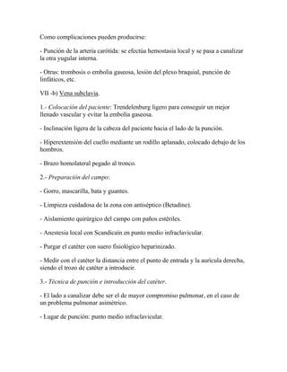 Como complicaciones pueden producirse:

- Punción de la arteria carótida: se efectúa hemostasia local y se pasa a canalizar
la otra yugular interna.

- Otras: trombosis o embolia gaseosa, lesión del plexo braquial, punción de
linfáticos, etc.

VII -b) Vena subclavia.

1.- Colocación del paciente: Trendelenburg ligero para conseguir un mejor
llenado vascular y evitar la embolia gaseosa.

- Inclinación ligera de la cabeza del paciente hacia el lado de la punción.

- Hiperextensión del cuello mediante un rodillo aplanado, colocado debajo de los
hombros.

- Brazo homolateral pegado al tronco.

2.- Preparación del campo:

- Gorro, mascarilla, bata y guantes.

- Limpieza cuidadosa de la zona con antiséptico (Betadine).

- Aislamiento quirúrgico del campo con paños estériles.

- Anestesia local con Scandicaín en punto medio infraclavicular.

- Purgar el catéter con suero fisiológico heparinizado.

- Medir con el catéter la distancia entre el punto de entrada y la aurícula derecha,
siendo el trozo de catéter a introducir.

3.- Técnica de punción e introducción del catéter.

- El lado a canalizar debe ser el de mayor compromiso pulmonar, en el caso de
un problema pulmonar asimétrico.

- Lugar de punción: punto medio infraclavicular.
 