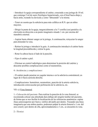 - Introducir la aguja correspondiente al catéter, conectada a una jeringa de 10 ml.
que contenga 5 ml de suero fisiológico heparinizado, con el bisel hacia abajo y
hacia atrás, rozando la clavícula y como "abrazando" a la misma.

- Tener en cuenta que la subclavia pasa más cefálica en R.N. que en niños
mayores.

- Dirigir la punta de la aguja, tangencialmente a la 1ª costilla (casi paralela a la
clavícula) en dirección a un punto imaginario situado 1 cm. por encima del
manubrio esternal.

- Aspirar hasta obtener sangre en la jeringa. A continuación, reinyectar la sangre
para distender la vena.

- Retirar la jeringa e introducir la guía. A continuación introducir el catéter hasta
la longitud preestablecida y retirar la guía.

- Rotar la cabeza hacia el lado de la punción.

- Fijar el catéter a piel.

- Efectuar un control radiológico para determinar la posición del catérter y
descartar posibles complicaciones como el neumotórax.

4.- Incidencias y complicaciones:

- El catéter puede penetrar en yugular interna o en la subclavia contralateral, en
lugar de ir hacia aurícula derecha.

- Complicaciones: hemotórax, neumotórax, punción de la arteria subclavia,
introducción extravascular por perforación de la subclavia, etc.

VII -c) Vena femoral.

1.- Colocación del paciente. Para realizar la punción de la vena femoral, se
recomienda colocar una almohada dura debajo del aregión lumbar del paciente,
de forma que se nos facilite la localización de las referencias anatómicas: espina
ilíaca anterosuperior por fuera y sínfisis del pubis por dentro. Trazando una línea
imaginaria que una ambos puntos, podremos palpar la arteria femoral a 1 cm. del
arco crural y por dentro de ella, aproximadametne a 1 cm., se encuentra la vena.

2.- Técnica:
 