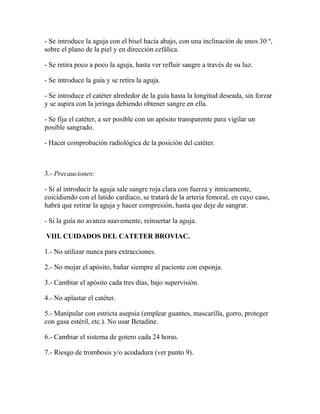 - Se introduce la aguja con el bisel hacia abajo, con una inclinación de unos 30 º,
sobre el plano de la piel y en dirección cefálica.

- Se retira poco a poco la aguja, hasta ver refluir sangre a través de su luz.

- Se introduce la guía y se retira la aguja.

- Se introduce el catéter alrededor de la guía hasta la longitud deseada, sin forzar
y se aspira con la jeringa debiendo obtener sangre en ella.

- Se fija el catéter, a ser posible con un apósito transparente para vigilar un
posible sangrado.

- Hacer comprobación radiológica de la posición del catéter.



3.- Precauciones:

- Si al introducir la aguja sale sangre roja clara con fuerza y itmicamente,
coicidiendo con el latido cardíaco, se tratará de la arteria femoral, en cuyo caso,
habrá que retirar la aguja y hacer compresión, hasta que deje de sangrar.

- Si la guía no avanza suavemente, reinsertar la aguja.

VIII. CUIDADOS DEL CATETER BROVIAC.

1.- No utilizar nunca para extracciones.

2.- No mojar el apósito, bañar siempre al paciente con esponja.

3.- Cambiar el apósito cada tres días, bajo supervisión.

4.- No aplastar el catéter.

5.- Manipular con estricta asepsia (emplear guantes, mascarilla, gorro, proteger
con gasa estéril, etc.). No usar Betadine.

6.- Cambiar el sistema de gotero cada 24 horas.

7.- Riesgo de trombosis y/o acodadura (ver punto 9).
 