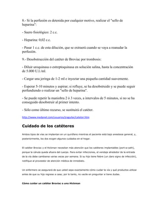 8.- Si la perfusión es detenida por cualquier motivo, realizar el "sello de
heparina":

- Suero fisiológico: 2 c.c.

- Heparina: 0,02 c.c.

- Pasar 1 c.c. de esta dilución, que se extraerá cuando se vaya a reanudar la
perfusión.

9.- Desobstrucción del catéter de Broviac por trombosis:

- Diluir uroquinasa o estreptoquinasa en solución salina, hasta la concentración
de 5.000 U.I./ml.

- Cargar una jeringa de 1-2 ml e inyectar una pequeña cantidad suavemente.

- Esperar 5-10 minutos y aspirar; si refluye, se ha desobstruido y se puede seguir
perfundiendo o realizar un "sello de heparina".

- Se puede repetir la maniobra 2 ó 3 veces, a intervalos de 5 minutos, si no se ha
conseguido desobstruir al primer intento.

- Sólo como último recurso, se sustituirá el catéter.

http://www.medynet.com/usuarios/jraguilar/cateter.htm


Cuidado de los catéteres

Ambos tipos de vías se implantan en un quirófano mientras el paciente está bajo anestesia general, y,
posteriormente, los dos exigen algunos cuidados en el hogar.



El catéter Broviac y el Hickman necesitan más atención que los catéteres implantables (port-a-cath),
porque la cánula queda afuera del cuerpo. Para evitar infecciones, el vendaje alrededor de la entrada
de la vía debe cambiarse varias veces por semana. Si su hijo tiene fiebre (un claro signo de infección),
notifique al proveedor de atención médica de inmediato.



Un enfermero se asegurará de que usted sepa exactamente cómo cuidar la vía y qué productos utilizar
antes de que su hijo regrese a casa; por lo tanto, no vacile en preguntar si tiene dudas.



Cómo cuidar un catéter Broviac o uno Hickman
 