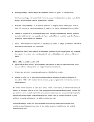 Mantenga siempre cubierto el lugar de salida de la vía con una gasa o un vendaje estéril.



   Verifique que el lugar esté seco en todo momento, incluso mientras se toma un baño o una ducha.
   No está permitido nadar mientras el catéter está colocado.



   Purgue la vía diariamente a fin de evitar la formación de coágulos. Por lo general, para llevar a
   cabo este proceso, se inyecta una solución de heparina (un agente anticoagulante) en el catéter.



   Cambie los tapones de los extremos de la vía con la frecuencia recomendada. Además, verifique
   que estos estén siempre bien ajustados. Un tapón suelto o faltante puede ser causa de infecciones
   y provocar complicaciones con el catéter.



   Tenga a mano abrazaderas especiales en caso de que el catéter se rompa. El enfermero le facilitará
   estos elementos antes del alta hospitalaria.



   Hable con el médico sobre los tipos de actividades físicas que su hijo puede realizar. Por lo general,
   los deportes de contacto están prohibidos debido a la posibilidad de recibir golpes en el área del
   pecho.



Cómo cuidar un catéter port-a-cath
   Asegúrese de llevar al niño a la consulta para que el equipo de atención médica purgue el portal
   con una solución anticoagulante una vez por mes aproximadamente.



   Una vez que la incisión haya cicatrizado, está permitido bañarse y nadar.



   Aunque los niños con un portal interno pueden practicar la mayoría de las actividades físicas,
   consulte al médico sobre los deportes de contacto, ya que un golpe en el pecho podría provocar su
   desplazamiento.



Por último, inform asegúrese de sobre la vía venosa central a los maestros, al enfermero escolar y al
docente de educación física de su hijo. Estas personas no sólo protegerán a su hijo en la escuela, sino
que también podrán ayudarlo a enfrentar las cuestiones relacionadas con la autoestima (por ejemplo,
disponer de un sitio privado para cambiarse de ropa para la clase de gimnasia puede ser un gran
problema para un preadolescente o un adolescente con una vía).



Estimule a todos los adultos que sean parte de la vida de su hijo para que comprendan estas
cuestiones sobre la autoestima, a pesar de que puedan parecer un detalle menor a la luz de la
enfermedad del niño.
 