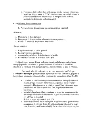 b. Formación de trombos. Los catéteres de silastic reducen este riesgo.
           c. Medición imprecisa de la P.V.C. en el neonato (las variaciones de la
              presión intrabdominal hacen difícil la interpretación: distress
              respiratorio, distensión abdominal, etc.).

V.- b) Métodos de acceso vascular:

        1.- Por venotomía- disección de una vena periférica o central.

- Ventajas:

   a. Disminuye el daño del vaso.
   b. Disminuye el riesgo de daño a las estructuras adyacentes.
   c. Facilita la inserción de catéteres de silicona.

- Inconvenientes:

   a.   Requiere anestesia, a veces general.
   b.   Requiere incisión quirúrgica.
   c.   Aumenta la posibilidad de infección de la herida.
   d.   El catéter de silicona es difícil de fijar a piel.

    2.- Técnica percutánea. Puede realizarse canalizando la vena profunda con
una aguja grande, a través de la que se introduce el catéter en la vena hasta
situarlo en la vecindad de la aurícula dercha.. Posteriormente la guía es retirada.

           Esta técnica ha sido relegada por ser más traumática y difícil que
la técnica de Seldinger que consiste en la punción del vaso (subclavia, yugular o
femoral) con una aguja, introduciendo a continuación una guía metálica flexible:

           a. Localizar el vaso deseado percutaneamente con una aguja montada
              en una jeringa con suero heparinizado, aspirando hasta obtener
              sangre (A). Habitualmnete se obvia el paso (B) de retirar esta aguja
              y sustituirla por otra de pared más fina, suiguiendo la misma
              trayectoria.
           b. Introducir la guía metálica a través de la aguja por su extremo más
              flexible (el extremo curvo si lo tiene la guía en cuestión), avanzando
              1/4 a 1/3 de su longitud.
           c. Retirar la aguja sujetando la guía (C).
           d. Insertar el catéter a través de la guía, asegurándose de que la misma
              aparece por el extremo distal del catéter antes de introducirlo en el
              vaso, hasta la posición deseada (E). En ocasiones habrá que ampliar
 