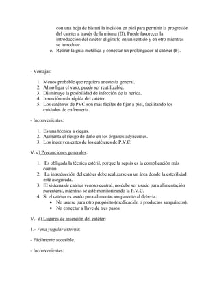 con una hoja de bisturí la incisión en piel para permitir la progresión
              del catéter a través de la misma (D). Puede favorecer la
              introducción del catéter el girarlo en un sentido y en otro mientras
              se introduce.
           e. Retirar la guía metálica y conectar un prolongador al catéter (F).



- Ventajas:

   1.   Menos probable que requiera anestesia general.
   2.   Al no ligar el vaso, puede ser reutilizable.
   3.   Disminuye la posibilidad de infección de la herida.
   4.   Inserción más rápida del catéter.
   5.   Los catéteres de PVC son más fáciles de fijar a piel, facilitando los
        cuidados de enfermería.

- Inconvenientes:

   1. Es una técnica a ciegas.
   2. Aumenta el riesgo de daño en los órganos adyacentes.
   3. Los inconvenientes de los catéteres de P.V.C.

V. c) Precauciones generales:

   1. Es obligada la técnica estéril, porque la sepsis es la complicación más
      común.
   2. La introducción del catéter debe realizarse en un área donde la esterilidad
      esté asegurada.
   3. El sistema de catéter venoso central, no debe ser usado para alimentación
      parenteral, mientras se esté monitorizando la P.V.C.
   4. Si el catéter es usado para alimentación parenteral debería:
             No usarse para otro propósito (medicación o productos sanguíneos).
             No conectar a llave de tres pasos.

V.- d) Lugares de inserción del catéter:

1.- Vena yugular externa:

- Fácilmente accesible.

- Inconvenientes:
 