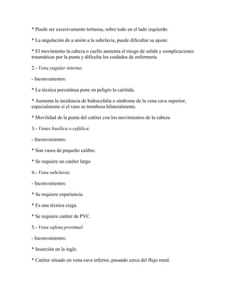 * Puede ser excesivamente tortuosa, sobre todo en el lado izquierdo.

* La angulación de a unión a la subclavia, puede dificultar su ajuste.

* El movimiento la cabeza o cuello aumenta el riesgo de salida y complicaciones
traumáticas por la punta y dificulta los cuidados de enfermería.

2.- Vena yugular interna:

- Inconvenientes:

* La técnica percutánea pone en peligro la carótida.

* Aumenta la incidencia de hidrocefalia o síndrome de la vena cava superior,
especialmente si el vaso se trombosa bilateralmente.

* Movilidad de la punta del catéter con los movimientos de la cabeza

3.- Venas basílica o cefálica:

- Inconvenientes:

* Son vasos de pequeño calibre.

* Se requiere un catéter largo

4.- Vena subclavia:

- Inconvenientes:

* Se requiere experiencia.

* Es una técnica ciega.

* Se requiere catéter de PVC.

5.- Vena safena proximal:

- Inconvenientes:

* Inserción en la ingle.

* Catéter situado en vena cava inferior, pasando cerca del flujo renal.
 
