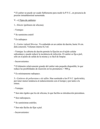 * El catéter no puede ser usado fiablemente para medir la P.V.C., en presencia de
presión intraabdominal aumentada.

V.- e) Tipos de catéteres:

1.- Silastic (polímero de silicona).

- Ventajas:

* Se suministra estéril

* Es radiopaco

2.- Catéter infantil Broviac. Va embutido en un catéter de dacrón, hasta 16 cm.
dela conexión. Volumen interno 0,3 ml.

- Ventajas: la cubierta de dacrón permite la fijación en el tejido celular
subcutáneo y puede reducir la incidencia de infección. El catéter se fija a piel,
sólo en el punto de salida de la misma y es fácil de limpiar.

- Inconvenientes:

* El diámetro relativamente grande del catéter más pequeño disponible, lo que
reduce las posibilidades de inserción en los prematuros < 900 g.

* Es mínimamente radiopaco.

3.- Catéteres de poliuretano o de teflón. Han sustituido a los P.V.C. (polivinilo),
por tener menor tendencia al endurecimiento con el tiempo y por tanto a la
rotura.

- Ventajas:

* Son más rígidos que los de silicona, lo que facilita su introducción percutánea.

* Son radioopacos.

* Se suministran estériles.

* Son más fáciles de fijar a piel.

- Inconvenientes:
 