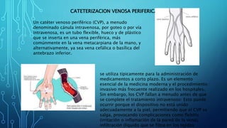 CATETERIZACION VENOSA PERIFERICA
Un catéter venoso periférico (CVP), a menudo
denominado cánula intravenosa, por goteo o por vía
intravenosa, es un tubo flexible, hueco y de plástico
que se inserta en una vena periférica, más
comúnmente en la vena metacarpiana de la mano, y
alternativamente, ya sea vena cefálica o basílica del
antebrazo inferior.
se utiliza típicamente para la administración de
medicamentos a corto plazo. Es un elemento
esencial de la medicina moderna y el procedimiento
invasivo más frecuente realizado en los hospitales.
Sin embargo, los CVP fallan a menudo antes de que
se complete el tratamiento intravenoso: Esto puede
ocurrir porque el dispositivo no está unido
adecuadamente a la piel, permitiendo que el CVP se
salga, provocando complicaciones como flebitis
(irritación o inflamación de la pared de la vena),
infiltración (líquido que se filtra en los tejidos
 