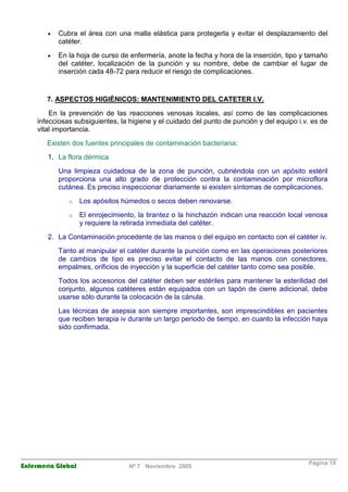 · Cubra el área con una malla elástica para protegerla y evitar el desplazamiento del 
catéter. 
· En la hoja de curso de enfermería, anote la fecha y hora de la inserción, tipo y tamaño 
del catéter, localización de la punción y su nombre, debe de cambiar el lugar de 
inserción cada 48-72 para reducir el riesgo de complicaciones. 
7. ASPECTOS HIGIÉNICOS: MANTENIMIENTO DEL CATETER I.V. 
En la prevención de las reacciones venosas locales, así como de las complicaciones 
infecciosas subsiguientes, la higiene y el cuidado del punto de punción y del equipo i.v. es de 
vital importancia. 
Existen dos fuentes principales de contaminación bacteriana: 
1. La flora dérmica 
Una limpieza cuidadosa de la zona de punción, cubriéndola con un apósito estéril 
proporciona una alto grado de protección contra la contaminación por microflora 
cutánea. Es preciso inspeccionar diariamente si existen síntomas de complicaciones. 
o Los apósitos húmedos o secos deben renovarse. 
o El enrojecimiento, la tirantez o la hinchazón indican una reacción local venosa 
y requiere la retirada inmediata del catéter. 
2. La Contaminación procedente de las manos o del equipo en contacto con el catéter iv. 
Tanto al manipular el catéter durante la punción como en las operaciones posteriores 
de cambios de tipo es preciso evitar el contacto de las manos con conectores, 
empalmes, orificios de inyección y la superficie del catéter tanto como sea posible. 
Todos los accesorios del catéter deben ser estériles para mantener la esterilidad del 
conjunto, algunos catéteres están equipados con un tapón de cierre adicional, debe 
usarse sólo durante la colocación de la cánula. 
Las técnicas de asepsia son siempre importantes, son imprescindibles en pacientes 
que reciben terapia iv durante un largo periodo de tiempo, en cuanto la infección haya 
sido confirmada. 
Enfermería Global Nº 7 Noviembre 2005 Página 10 
 