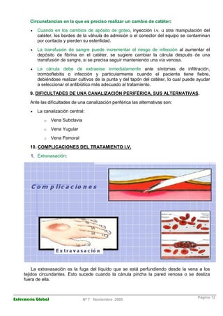 Circunstancias en la que es preciso realizar un cambio de catéter: 
· Cuando en los cambios de apósito de goteo, inyección i.v. u otra manipulación del 
catéter, los bordes de la válvula de admisión o el conector del equipo se contaminan 
por contacto y pierden su esterilidad. 
· La transfusión de sangre puede incrementar el riesgo de infección al aumentar el 
depósito de fibrina en el catéter, se sugiere cambiar la cánula después de una 
transfusión de sangre, si se precisa seguir manteniendo una vía venosa. 
· La cánula debe de extraerse inmediatamente ante síntomas de infiltración, 
tromboflebitis o infección y particularmente cuando el paciente tiene fiebre, 
debiéndose realizar cultivos de la punta y del tapón del catéter, lo cual puede ayudar 
a seleccionar el antibiótico más adecuado al tratamiento. 
9. DIFICULTADES DE UNA CANALIZACIÓN PERIFÉRICA, SUS ALTERNATIVAS. 
Ante las dificultades de una canalización periférica las alternativas son: 
· La canalización central: 
o Vena Subclavia 
o Vena Yugular 
o Vena Femoral 
10. COMPLICACIONES DEL TRATAMIENTO I.V. 
1. Extravasación: 
La extravasación es la fuga del líquido que se está perfundiendo desde la vena a los 
tejidos circundantes. Esto sucede cuando la cánula pincha la pared venosa o se desliza 
fuera de ella. 
Enfermería Global Nº 7 Noviembre 2005 Página 12 
 