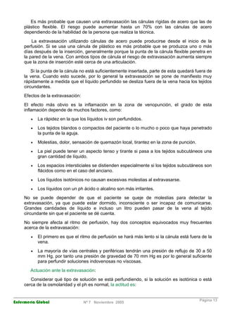 Es más probable que causen una extravasación las cánulas rígidas de acero que las de 
plástico flexible. El riesgo puede aumentar hasta un 70% con las cánulas de acero 
dependiendo de la habilidad de la persona que realiza la técnica. 
La extravasación utilizando cánulas de acero puede producirse desde el inicio de la 
perfusión. Si se usa una cánula de plástico es más probable que se produzca uno o más 
días después de la inserción, generalmente porque la punta de la cánula flexible penetra en 
la pared de la vena. Con ambos tipos de cánula el riesgo de extravasación aumenta siempre 
que la zona de inserción esté cerca de una articulación. 
Si la punta de la cánula no está suficientemente insertada, parte de esta quedará fuera de 
la vena. Cuando esto sucede, por lo general la extravasación se pone de manifiesto muy 
rápidamente a medida que el líquido perfundido se desliza fuera de la vena hacia los tejidos 
circundantes. 
Efectos de la extravasación: 
El efecto más obvio es la inflamación en la zona de venopunción, el grado de esta 
inflamación depende de muchos factores, como: 
· La rápidez en la que los líquidos iv son perfundidos. 
· Los tejidos blandos o compactos del paciente o lo mucho o poco que haya penetrado 
la punta de la aguja. 
· Molestias, dolor, sensación de quemazón local, tirantez en la zona de punción. 
· La piel puede tener un aspecto tenso y tirante si pasa a los tejidos subcutáneos una 
gran cantidad de líquido. 
· Los espacios intersticiales se distienden especialmente si los tejidos subcutáneos son 
flácidos como en el caso del anciano. 
· Los líquidos isotónicos no causan excesivas molestias al extravasarse. 
· Los líquidos con un ph ácido o alcalino son más irritantes. 
No se puede depender de que el paciente se queje de molestias para detectar la 
extravasación, ya que puede estar dormido, inconsciente o ser incapaz de comunicarse. 
Grandes cantidades de líquido e incluso un litro pueden pasar de la vena al tejido 
circundante sin que el paciente se dé cuenta. 
No siempre afecta al ritmo de perfusión, hay dos conceptos equivocados muy frecuentes 
acerca de la extravasación: 
· El primero es que el ritmo de perfusión se hará más lento si la cánula está fuera de la 
vena. 
· La mayoría de vías centrales y periféricas tendrán una presión de reflujo de 30 a 50 
mm Hg, por tanto una presión de gravedad de 70 mm Hg es por lo general suficiente 
para perfundir soluciones indovenosas no víscosas. 
Actuación ante la extravasación: 
Considerar qué tipo de solución se está perfundiendo, si la solución es isotónica o está 
cerca de la osmolaridad y el ph es normal, la actitud es: 
Enfermería Global Nº 7 Noviembre 2005 Página 13 
 