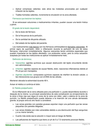 · Aplicar compresas calientes: esto alivia las molestias provocadas por cualquier 
irritación de los tejidos. 
· Toallas húmedas calientes, incrementa la circulación en la zona afectada. 
Fármacos que lesionan los tejidos: 
Si se extravasan soluciones o medicamentos irritantes, pueden causar una lesión hística 
y grave. 
El grado de la lesión dependerá: 
· De la dosis del fármaco. 
· De la frecuencia de la perfusión. 
· De la cantidad de diluyente utilizado. 
· Del estado de los tejidos del paciente. 
Los medicamentos más lesivos son los fármacos antineoplásicos llamados vesicantes. Al 
primer signo de quemazón, dolor o inflamación durante la perfusión de uno de estos 
fármacos, interrumpir inmediatamente. Algunos vesicantes tienen antídotos especiales que 
pueden inyectarse en los tejidos afectados. Los protocolos varían, pero la única actuación 
aceptada por todas las instituciones es aplicar inmediatamente hielo. 
Definición de términos: 
· Vesicantes: agentes químicos que causan destrucción del tejido circundante donde 
son administrados. 
· Irritantes: agentes capaces de causar flebitis, dolor, reacciones inflamatorias debido al 
Ph al que son manejados. 
· Agentes alquilantes: compuestos químicos capaces de interferir la división celular, a 
las interacciones sus grupos con el DNA de las células. 
Mantener elevada la extremidad durante 48 h. 
Avisar al médico si continúa el dolor. 
2. Flebitis postperfusión: 
Es la inflamación de la vena utilizada para una perfusión iv, puede desarrollarse durante o 
después de la misma. La principal característica de esta complicación es enrojecimiento de 
la zona o línea roja que sigue el curso de la vena con dolor, calor y edema en la zona de 
punción. La flebitis postperfusión puede deberse a la inserción de una cánula demasiado 
grande, la propia vena es otro factor a considerar. 
· Las venas grandes con paredes gruesas soportan mejor una perfusión que las venas 
pequeñas con paredes delgadas. 
· Las venas dístales son más vulnerables debido a una disminución del flujo sanguíneo 
y a su menor tamaño, 
· Cuanto más ácida sea la solución iv mayor sera el riesgo de flebitis. 
· Las pefusiones de heparina que tiene un ph de 5 a 7,5 raramente provocan flebitis. 
Enfermería Global Nº 7 Noviembre 2005 Página 14 
 