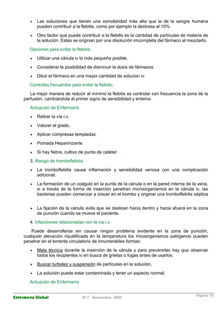 · Las soluciones que tienen una osmolaridad más alta que la de la sangre humana 
pueden contribuir a la flebitis, como por ejemplo la dextrosa al 10%. 
· Otro factor que puede contribuir a la flebitis es la cantidad de partículas de materia de 
la solución. Estas se originan por una disolución imcompleta del fármaco al mezclarlo. 
Opciones para evitar la flebitis: 
· Utilizar una cánula iv lo más pequeña posible. 
· Considerar la posibilidad de disminuir la dosis de fármacos 
· Diluir el fármaco en una mayor cantidad de solucion iv. 
Controles frecuentes para evitar la flebitis: 
La mejor manera de reducir al mínimo la flebitis es controlar con frecuencia la zona de la 
perfusión, cambiándola al primer signo de sensibilidad y eritema. 
Actuación de Enfermería 
· Retirar la vía i.v. 
· Valorar el grado. 
· Aplicar compresas templadas. 
· Pomada Heparinizante 
· Si hay fiebre, cultivo de punta de catéter. 
3. Riesgo de tromboflebitis. 
· La tromboflebitis causa inflamación y sensibilidad venosa con una complicación 
adicional. 
· La formación de un coágulo en la punta de la cánula o en la pared interna de la vena, 
si a través de la forma de inserción penetran microorganismos en la cánula iv, las 
bacterias pueden comenzar a crecer en el trombo y originar una tromboflebitis séptica 
. 
· La fijación de la cánula evita que se deslicen hacia dentro y hacia afuera en la zona 
de punción cuando se mueve el paciente. 
4. Infecciones relacionadas con la via i.v. 
Puede desarrollarse sin causar ningún problema evidente en la zona de punción, 
cualquier elevación injustificada en la temperatura los micoorganismos patógenos pueden 
penetrar en el torrente circulatorio de innumerables formas: 
· Mala técnica durante la inserción de la cánula y para prevenirlas hay que observar 
todos los recipientes iv en busca de grietas o fugas antes de usarlos. 
· Buscar turbidez y suspensión de partículas en la solución, 
· La solución puede estar contaminada y tener un aspecto normal. 
Actuación de Enfermería 
Enfermería Global Nº 7 Noviembre 2005 Página 15 
 