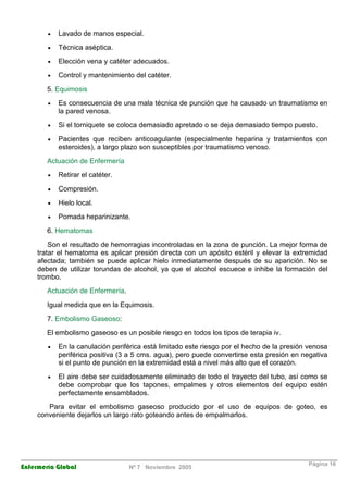 · Lavado de manos especial. 
· Técnica aséptica. 
· Elección vena y catéter adecuados. 
· Control y mantenimiento del catéter. 
5. Equimosis 
· Es consecuencia de una mala técnica de punción que ha causado un traumatismo en 
la pared venosa. 
· Si el torniquete se coloca demasiado apretado o se deja demasiado tiempo puesto. 
· Pacientes que reciben anticoagulante (especialmente heparina y tratamientos con 
esteroides), a largo plazo son susceptibles por traumatismo venoso. 
Actuación de Enfermería 
· Retirar el catéter. 
· Compresión. 
· Hielo local. 
· Pomada heparinizante. 
6. Hematomas 
Son el resultado de hemorragias incontroladas en la zona de punción. La mejor forma de 
tratar el hematoma es aplicar presión directa con un apósito estéril y elevar la extremidad 
afectada; también se puede aplicar hielo inmediatamente después de su aparición. No se 
deben de utilizar torundas de alcohol, ya que el alcohol escuece e inhibe la formación del 
trombo. 
Actuación de Enfermería. 
Igual medida que en la Equimosis. 
7. Embolismo Gaseoso: 
El embolismo gaseoso es un posible riesgo en todos los tipos de terapia iv. 
· En la canulación periférica está limitado este riesgo por el hecho de la presión venosa 
periférica positiva (3 a 5 cms. agua), pero puede convertirse esta presión en negativa 
si el punto de punción en la extremidad está a nivel más alto que el corazón. 
· El aire debe ser cuidadosamente eliminado de todo el trayecto del tubo, así como se 
debe comprobar que los tapones, empalmes y otros elementos del equipo estén 
perfectamente ensamblados. 
Para evitar el embolismo gaseoso producido por el uso de equipos de goteo, es 
conveniente dejarlos un largo rato goteando antes de empalmarlos. 
Enfermería Global Nº 7 Noviembre 2005 Página 16 
 