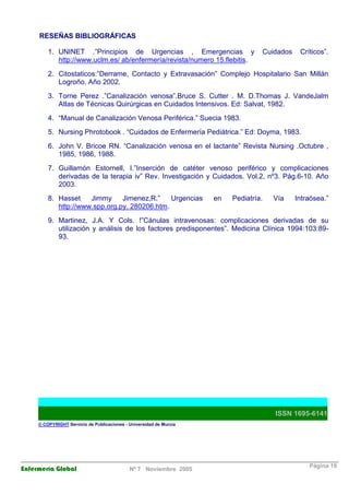 RESEÑAS BIBLIOGRÁFICAS 
1. UNINET .”Principios de Urgencias , Emergencias y Cuidados Críticos”. 
http://www.uclm.es/ ab/enfermería/revista/numero 15.flebitis. 
2. Citostaticos:”Derrame, Contacto y Extravasación” Complejo Hospitalario San Millán 
Logroño. Año 2002. 
3. Torne Perez .”Canalización venosa”.Bruce S. Cutter . M. D.Thomas J. VandeJalm 
Atlas de Técnicas Quirúrgicas en Cuidados Intensivos. Ed: Salvat, 1982. 
4. “Manual de Canalización Venosa Periférica.” Suecia 1983. 
5. Nursing Phrotobook . “Cuidados de Enfermería Pediátrica.” Ed: Doyma, 1983. 
6. John V. Bricoe RN. “Canalización venosa en el lactante” Revista Nursing .Octubre , 
1985, 1986, 1988. 
7. Guillamón Estornell, I.”Inserción de catéter venoso periférico y complicaciones 
derivadas de la terapia iv” Rev. Investigación y Cuidados. Vol.2, nº3. Pág.6-10. Año 
2003. 
8. Hasset Jimmy Jimenez,R.” Urgencias en Pediatría. Vía Intraósea.” 
http://www.spp.org.py. 280206.htm. 
9. Martinez, J.A. Y Cols. !”Cánulas intravenosas: complicaciones derivadas de su 
utilización y análisis de los factores predisponentes”. Medicina Clínica 1994:103:89- 
93. 
ISSN 1695-6141 
© COPYRIGHT Servicio de Publicaciones - Universidad de Murcia 
Enfermería Global Nº 7 Noviembre 2005 Página 19 
