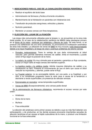 1. INDICACIONES PARA EL USO DE LA CANALIZACIÓN VENOSA PERIFÉRICA. 
· Restituir el equilibrio del ácido base 
· Administración de fármacos y fluídos al torrente circulatorio. 
· Mantenimiento de la hidratación en pacientes con intolerancia oral. 
· Transfusión de productos sanguíneos, eritrocitos y plasma. 
· Nutrición parenteral . 
· Mantener un acceso venoso con fines terapéuticos. 
2. ELECCIÓN DEL LUGAR DE LA PUNCIÓN. 
Las áreas más comunmente utilizadas para la terapia i.v. se encuentran en la zona más 
distal posible. En el caso de la cateterización periférica de MMSS debe plantearse primero 
en el dorso de la mano, continuar por antebrazo y flexura de codo. De esta forma, si se 
produce una obliteración de una vena canalizada, no provocamos la inutilización automática 
de otras más dístales. La utilización de venas de MMII es muy inusual y está desaconsejada 
debido a la mayor fragilidad y al riesgo de crear o acentuar problemas de retorno venoso. 
· Dorsales metacarpianas: Tiene la ventaja de que daña mínimamente el árbol 
vascular: pero permite diámetros menores de catéter, limita el movimiento y puede 
variar el flujo según la posición de la mano. 
· La radial y la cubital: Es muy cómoda para el paciente y garantiza un flujo constante, 
causa un mayor daño al mapa venoso del miembro superior. 
· La basílica media y la cefálica media: Admite mayores diámetros de catéter y su 
canalización es fácil. Presenta el inconveniente de que el daño que causa el árbol 
vascular es importante y, además, puede variar el flujo. 
· La Yugular externa: no es aconsejable debido, por una parte, a su fragilidad, y por 
otra, a su complicada progresión hacia la vena cava a causa de la tendencia a 
desviarse a venas superficiales y la presencia de válvulas venosas. 
· Epicraneales en neonatos: venas temporales superficiales 
· Venas de MMII (Excepcionalmente): arco venoso pedio dorsal 
En la administración de fármacos citóstaticos, recomienda el acceso venoso por este 
orden: 
· Antebrazo 
· Dorso de la mano 
· Muñeca 
· Fosa antecubital 
La elección del antebrazo como primer acceso es debido a que es más fácil detectar una 
extravasación, y de producirse, en los demás accesos provocaría importantes secuelas de 
afección tendinosa al ser escaso el tejido subcutáneo de la mano, o producir una limitación 
funcional en la fosa antecubital. 
Enfermería Global Nº 7 Noviembre 2005 Página 3 
 