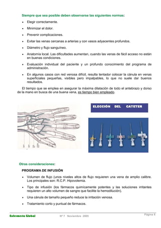 Siempre que sea posible deben observarse las siguientes normas: 
· Elegir correctamente. 
· Minimizar el dolor. 
· Prevenir complicaciones. 
· Evitar las venas cercanas a arterias y con vasos adyacentes profundos. 
· Diámetro y flujo sanguíneo. 
· Anatomía local. Las dificultades aumentan, cuando las venas de fácil acceso no están 
en buenas condiciones. 
· Evaluación individual del paciente y un profundo conocimiento del programa de 
administración. 
· En algunos casos con red venosa difícil, resulta tentador colocar la cánula en venas 
superficiales pequeñas, visibles pero impalpables, lo que no suele dar buenos 
resultados. 
El tiempo que se emplea en asegurar la máxima dilatación de todo el antebrazo y dorso 
de la mano en busca de una buena vena, es tiempo bien empleado. 
Otras consideraciones: 
PROGRAMA DE INFUSIÓN 
· Volumen de flujo (unos niveles altos de flujo requieren una vena de amplio calibre. 
Los principales son: R.C.P. Hipovolemia. 
· Tipo de infusión (los fármacos quimícamente potentes y las soluciones irritantes 
requieren un alto volumen de sangre que facilite la hemodilución). 
· Una cánula de tamaño pequeño reduce la irritación venosa. 
· Tratamiento corto y puntual de fármacos. 
Enfermería Global Nº 7 Noviembre 2005 Página 6 
 