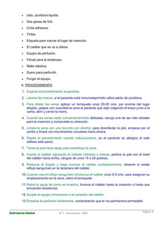 · Iodo, povidona liquida. 
· Dos gasas de 5x5. 
· Cinta adhesiva. 
· Tiritas. 
· Etiqueta para marcar el lugar de inserción. 
· El catéter que se va a utilizar. 
· Equipo de perfusión. 
· Férula para el antebrazo. 
· Malla elástica. 
· Suero para perfundir. 
· Purgar el equipo. 
6. PROCEDIMIENTO 
1. Explicar el procedimiento al paciente. 
2. Lávese las manos, si el paciente está inmunodeprimido utilice jabón de povidona 
3. Para dilatar las venas aplicar un torniquete unos 20-25 cms. por encima del lugar 
elegido, golpee con suavidad la vena al paciente que deje colgando el brazo junto a la 
cama, abrir y cerrar la mano. 
4. Cuando las venas están convenientemente dilatadas, escoja una de las más distales 
para la insercion y compruebe su dirección. 
5. Limpie la zona con una torunda con alcohol, para desinfectar la piel, empiece por el 
centro y limpie con movimientos circulares hacia afuera. 
6. Repita el procedimiento usando Iodo-povidona, (si el paciente es alérgico al iodo 
sáltese este paso). 
7. Tense la piel hacia abajo para estabilizar la vena. 
8. Inserte el catéter siguiendo el método indirecto o directo, perfore la piel con el bisel 
del catéter hacia arriba, (ángulo de unos 15 a 20 grados). 
9. Reduzca el ángulo y haga avanzar el catéter cuidadosamente, observe si existe 
reflujo sanguíneo en la recámara del catéter. 
10. Cuando vea el reflujo sanguíneo introduzca el catéter unos 0,5 cms. para asegurar su 
emplazamiento en la vena, retire el torniquete. 
11. Retire la aguja tal como se muestra. Avance el catéter hasta la conexión o hasta que 
encuentre resistencia. 
12. Acople el equipo intravenoso a la conexión del catéter. 
13. Empiece la perfusión lentamente, comprobando que la vía permanece permeable. 
Enfermería Global Nº 7 Noviembre 2005 Página 8 
 