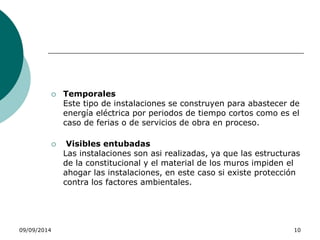 Temporales 
Este tipo de instalaciones se construyen para abastecer de 
energía eléctrica por periodos de tiempo cortos como es el 
caso de ferias o de servicios de obra en proceso. 
 Visibles entubadas 
Las instalaciones son asi realizadas, ya que las estructuras 
de la constitucional y el material de los muros impiden el 
ahogar las instalaciones, en este caso si existe protección 
contra los factores ambientales. 
09/09/2014 10 
 