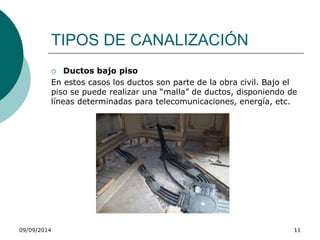 TIPOS DE CANALIZACIÓN 
 Ductos bajo piso 
En estos casos los ductos son parte de la obra civil. Bajo el 
piso se puede realizar una “malla” de ductos, disponiendo de 
líneas determinadas para telecomunicaciones, energía, etc. 
09/09/2014 11 
 