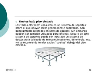  Ductos bajo piso elevado 
Los “pisos elevados” consisten en un sistema de soportes 
sobre el que apoyan lozas generalmente cuadradas. Son 
generalmente utilizados en salas de equipos. Sin embargo 
pueden ser también utilizados para oficinas. Debajo de este 
sistema de soportes puede ser instalado un sistema de 
ductos para cableado de telecomunicaciones, de energía, etc. 
No se recomienda tender cables “sueltos” debajo del piso 
elevado. 
09/09/2014 12 
 