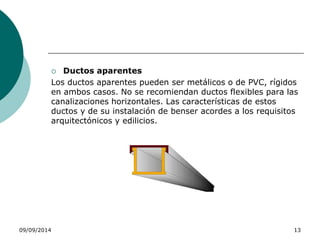  Ductos aparentes 
Los ductos aparentes pueden ser metálicos o de PVC, rígidos 
en ambos casos. No se recomiendan ductos flexibles para las 
canalizaciones horizontales. Las características de estos 
ductos y de su instalación de benser acordes a los requisitos 
arquitectónicos y edilicios. 
09/09/2014 13 
 