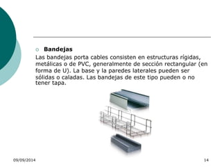  Bandejas 
Las bandejas porta cables consisten en estructuras rígidas, 
metálicas o de PVC, generalmente de sección rectangular (en 
forma de U). La base y la paredes laterales pueden ser 
sólidas o caladas. Las bandejas de este tipo pueden o no 
tener tapa. 
09/09/2014 14 
 