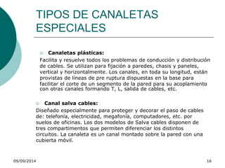 TIPOS DE CANALETAS 
ESPECIALES 
 Canaletas plásticas: 
Facilita y resuelve todos los problemas de conducción y distribución 
de cables. Se utilizan para fijación a paredes, chasis y paneles, 
vertical y horizontalmente. Los canales, en toda su longitud, están 
provistas de líneas de pre ruptura dispuestas en la base para 
facilitar el corte de un segmento de la pared para su acoplamiento 
con otras canales formando T, L, salida de cables, etc. 
 Canal salva cables: 
Diseñado especialmente para proteger y decorar el paso de cables 
de: telefonía, electricidad, megafonía, computadores, etc. por 
suelos de oficinas. Los dos modelos de Salva cables disponen de 
tres compartimentos que permiten diferenciar los distintos 
circuitos. La canaleta es un canal montado sobre la pared con una 
cubierta móvil. 
09/09/2014 16 
 