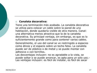  Canaleta decorativa: 
Tiene una terminación más acabada. La canaleta decorativa 
se utiliza para colocar un cable sobre la pared de una 
habitación, donde quedaría visible de otra manera. Canal: 
una alternativa menos atractiva que la de la canaleta 
decorativa. Su principal ventaja, sin embargo, es que es lo 
suficientemente grande como para contener varios cables. 
Generalmente, el uso del canal se ve restringido a espacios 
como áticos y el espacio sobre un techo falso. La canaleta 
puede ser de plástico o de metal y se puede montar con 
adhesivo o con tornillos. 
Las desventajas incluyen: no es agradable a la vista, se 
puede soltar o se puede arrancar, es apta para un solo uso.- 
Las ventajas incluyen: es fácil de instalar, es fácil de sacar 
09/09/2014 17 
 
