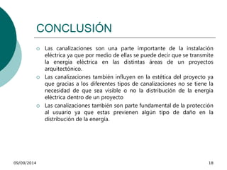 CONCLUSIÓN 
 Las canalizaciones son una parte importante de la instalación 
eléctrica ya que por medio de ellas se puede decir que se transmite 
la energía eléctrica en las distintas áreas de un proyectos 
arquitectónico. 
 Las canalizaciones también influyen en la estética del proyecto ya 
que gracias a los diferentes tipos de canalizaciones no se tiene la 
necesidad de que sea visible o no la distribución de la energía 
eléctrica dentro de un proyecto 
 Las canalizaciones también son parte fundamental de la protección 
al usuario ya que estas previenen algún tipo de daño en la 
distribución de la energía. 
09/09/2014 18 
